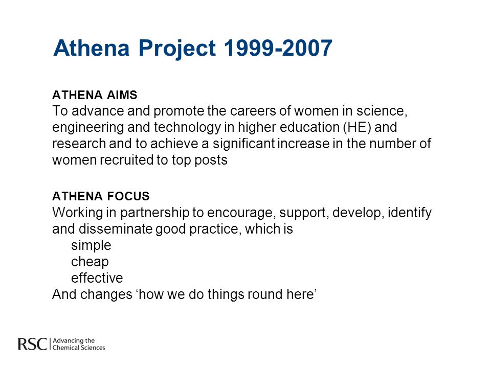 Athena Project ATHENA AIMS To advance and promote the careers of women in science, engineering and technology in higher education (HE) and research and to achieve a significant increase in the number of women recruited to top posts ATHENA FOCUS Working in partnership to encourage, support, develop, identify and disseminate good practice, which is simple cheap effective And changes how we do things round here