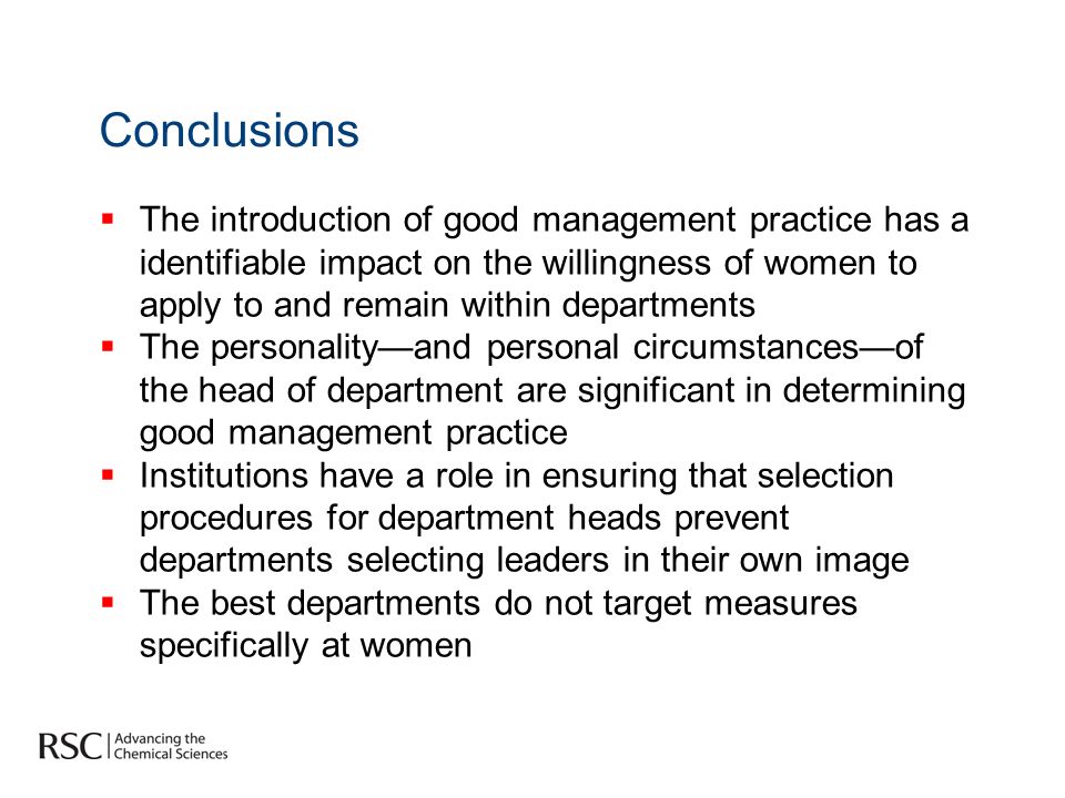 Conclusions The introduction of good management practice has a identifiable impact on the willingness of women to apply to and remain within departments The personalityand personal circumstancesof the head of department are significant in determining good management practice Institutions have a role in ensuring that selection procedures for department heads prevent departments selecting leaders in their own image The best departments do not target measures specifically at women