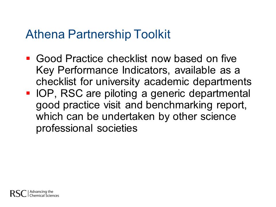 Athena Partnership Toolkit Good Practice checklist now based on five Key Performance Indicators, available as a checklist for university academic departments IOP, RSC are piloting a generic departmental good practice visit and benchmarking report, which can be undertaken by other science professional societies