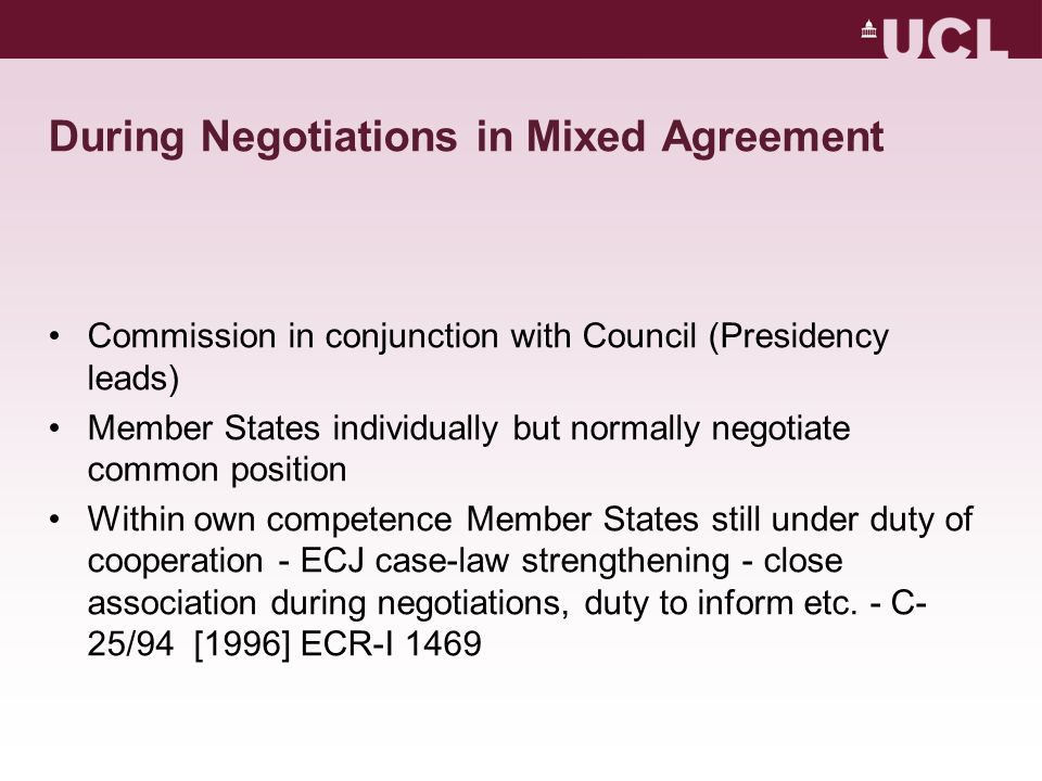 During Negotiations in Mixed Agreement Commission in conjunction with Council (Presidency leads) Member States individually but normally negotiate common position Within own competence Member States still under duty of cooperation - ECJ case-law strengthening - close association during negotiations, duty to inform etc.
