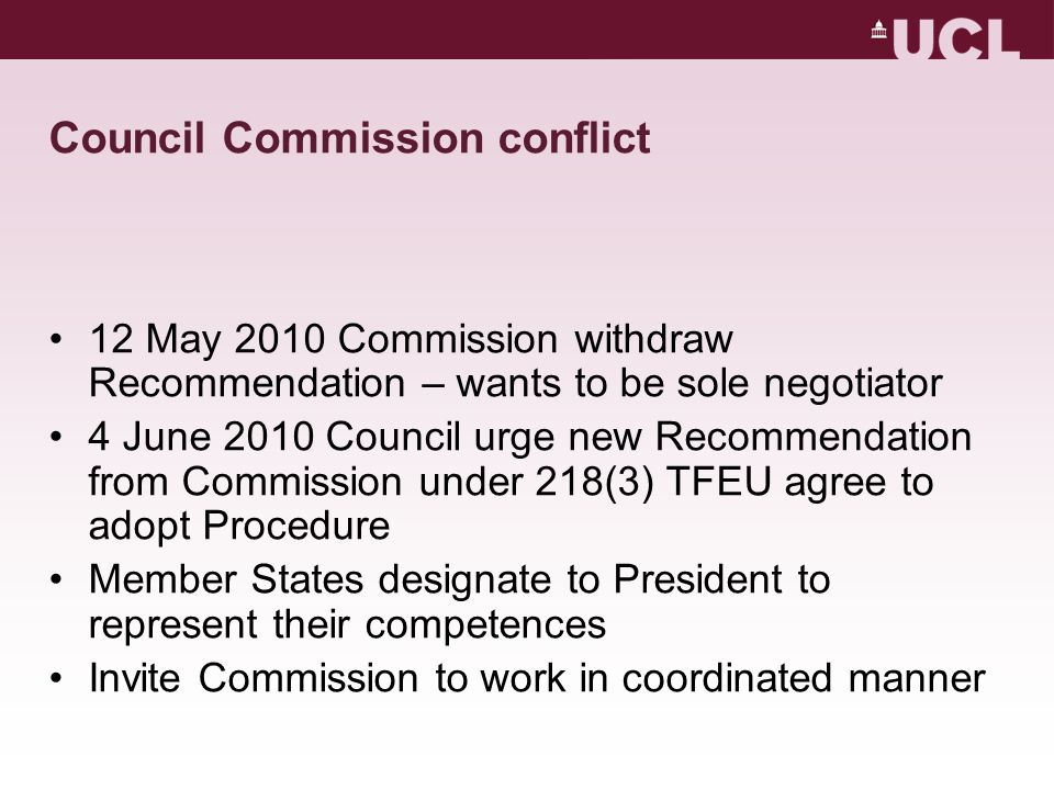 Council Commission conflict 12 May 2010 Commission withdraw Recommendation – wants to be sole negotiator 4 June 2010 Council urge new Recommendation from Commission under 218(3) TFEU agree to adopt Procedure Member States designate to President to represent their competences Invite Commission to work in coordinated manner