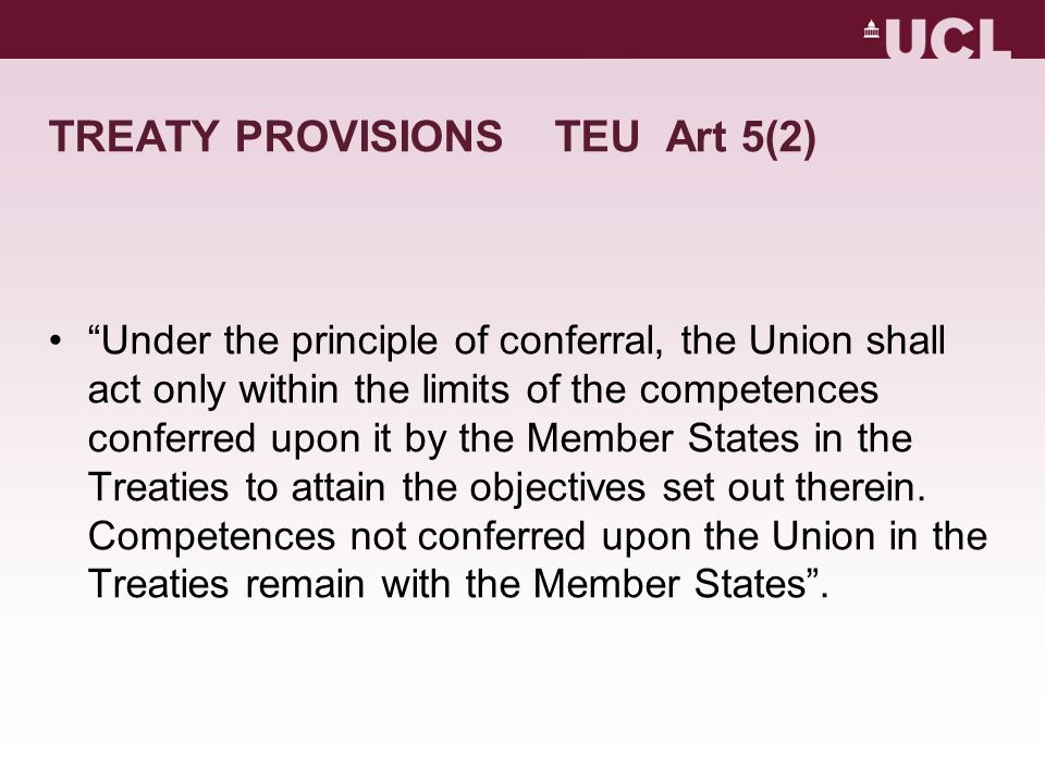 TREATY PROVISIONS TEU Art 5(2) Under the principle of conferral, the Union shall act only within the limits of the competences conferred upon it by the Member States in the Treaties to attain the objectives set out therein.