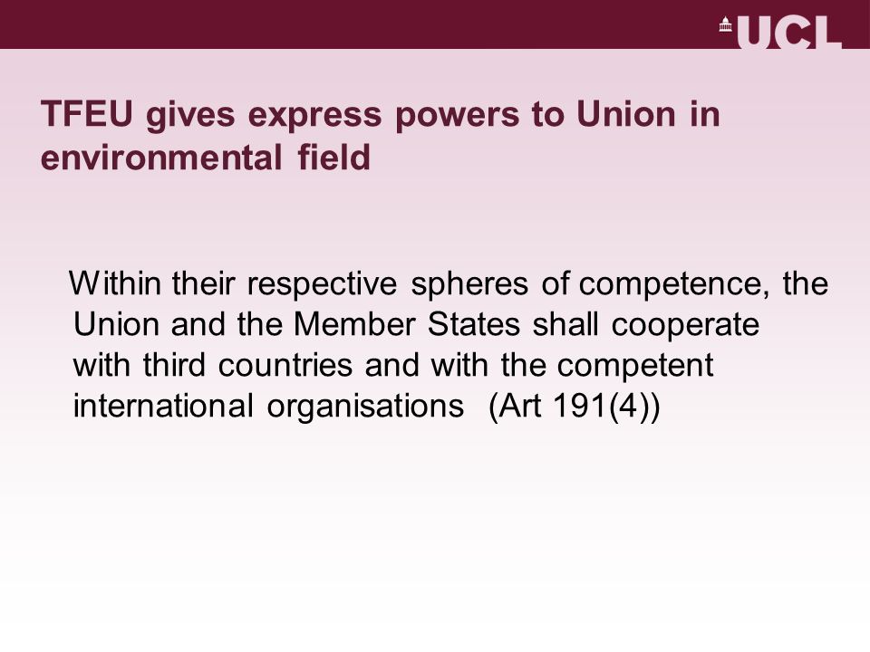 TFEU gives express powers to Union in environmental field Within their respective spheres of competence, the Union and the Member States shall cooperate with third countries and with the competent international organisations (Art 191(4))