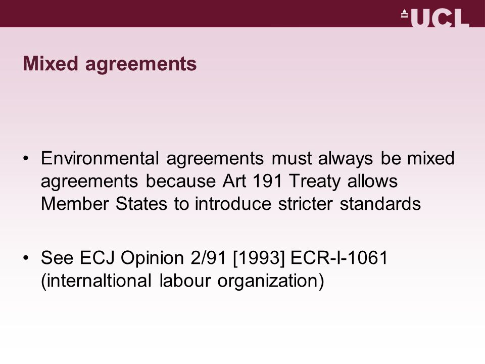 Mixed agreements Environmental agreements must always be mixed agreements because Art 191 Treaty allows Member States to introduce stricter standards See ECJ Opinion 2/91 [1993] ECR-I-1061 (internaltional labour organization)