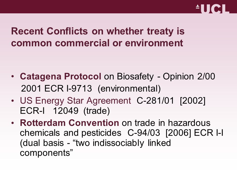 Recent Conflicts on whether treaty is common commercial or environment Catagena Protocol on Biosafety - Opinion 2/ ECR I-9713 (environmental) US Energy Star Agreement C-281/01 [2002] ECR-I (trade) Rotterdam Convention on trade in hazardous chemicals and pesticides C-94/03 [2006] ECR I-I (dual basis - two indissociably linked components