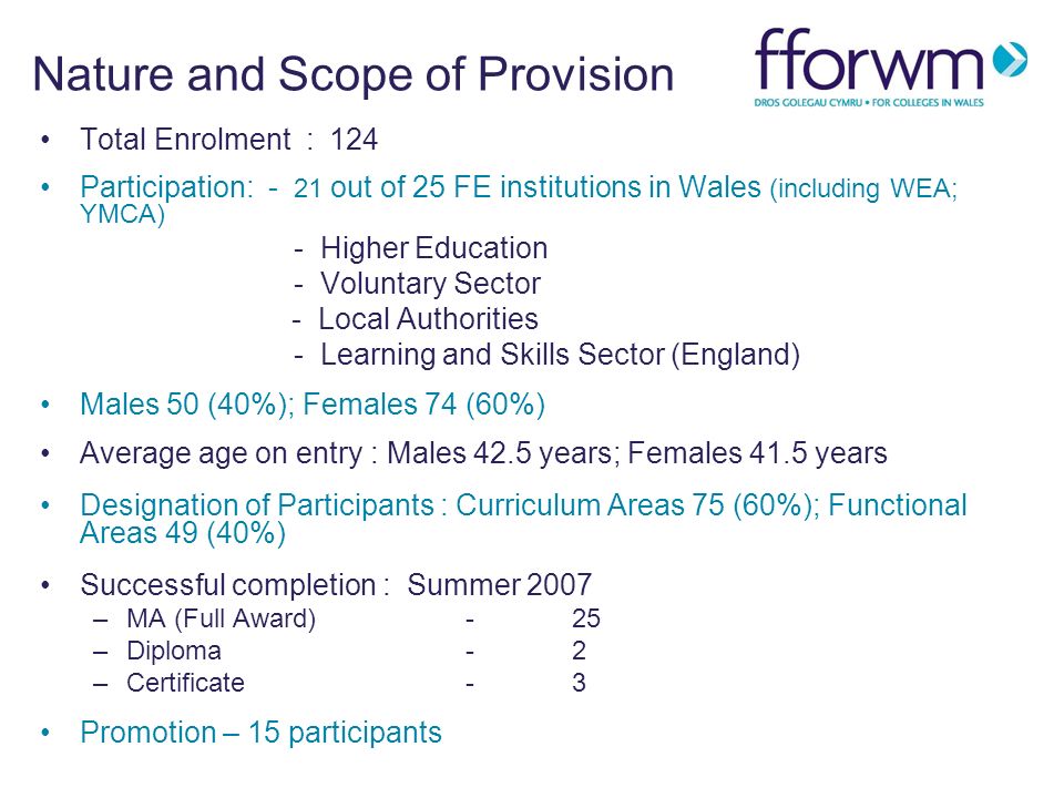 Nature and Scope of Provision Total Enrolment : 124 Participation: - 21 out of 25 FE institutions in Wales (including WEA; YMCA) - Higher Education - Voluntary Sector - Local Authorities - Learning and Skills Sector (England) Males 50 (40%); Females 74 (60%) Average age on entry : Males 42.5 years; Females 41.5 years Designation of Participants : Curriculum Areas 75 (60%); Functional Areas 49 (40%) Successful completion : Summer 2007 –MA (Full Award)-25 –Diploma -2 –Certificate-3 Promotion – 15 participants