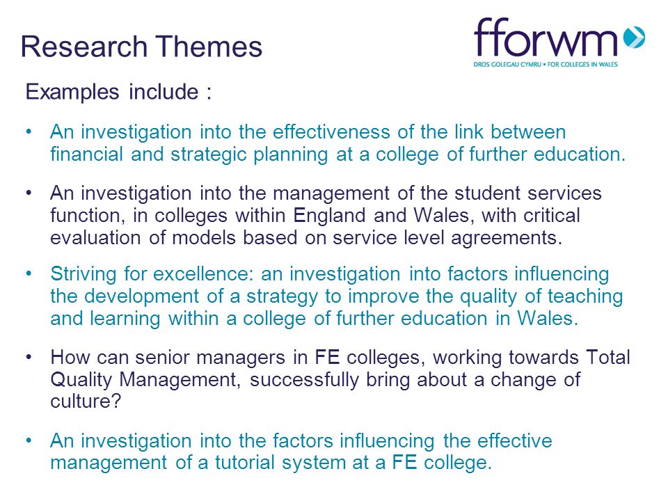 Research Themes Examples include : An investigation into the effectiveness of the link between financial and strategic planning at a college of further education.