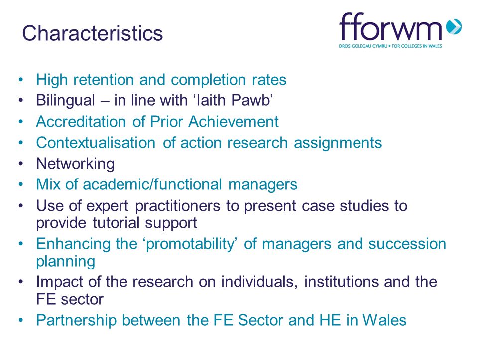 Characteristics High retention and completion rates Bilingual – in line with Iaith Pawb Accreditation of Prior Achievement Contextualisation of action research assignments Networking Mix of academic/functional managers Use of expert practitioners to present case studies to provide tutorial support Enhancing the promotability of managers and succession planning Impact of the research on individuals, institutions and the FE sector Partnership between the FE Sector and HE in Wales