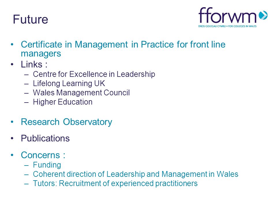 Future Certificate in Management in Practice for front line managers Links : –Centre for Excellence in Leadership –Lifelong Learning UK –Wales Management Council –Higher Education Research Observatory Publications Concerns : –Funding –Coherent direction of Leadership and Management in Wales –Tutors: Recruitment of experienced practitioners