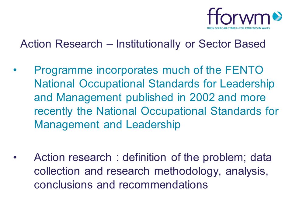 Action Research – Institutionally or Sector Based Programme incorporates much of the FENTO National Occupational Standards for Leadership and Management published in 2002 and more recently the National Occupational Standards for Management and Leadership Action research : definition of the problem; data collection and research methodology, analysis, conclusions and recommendations