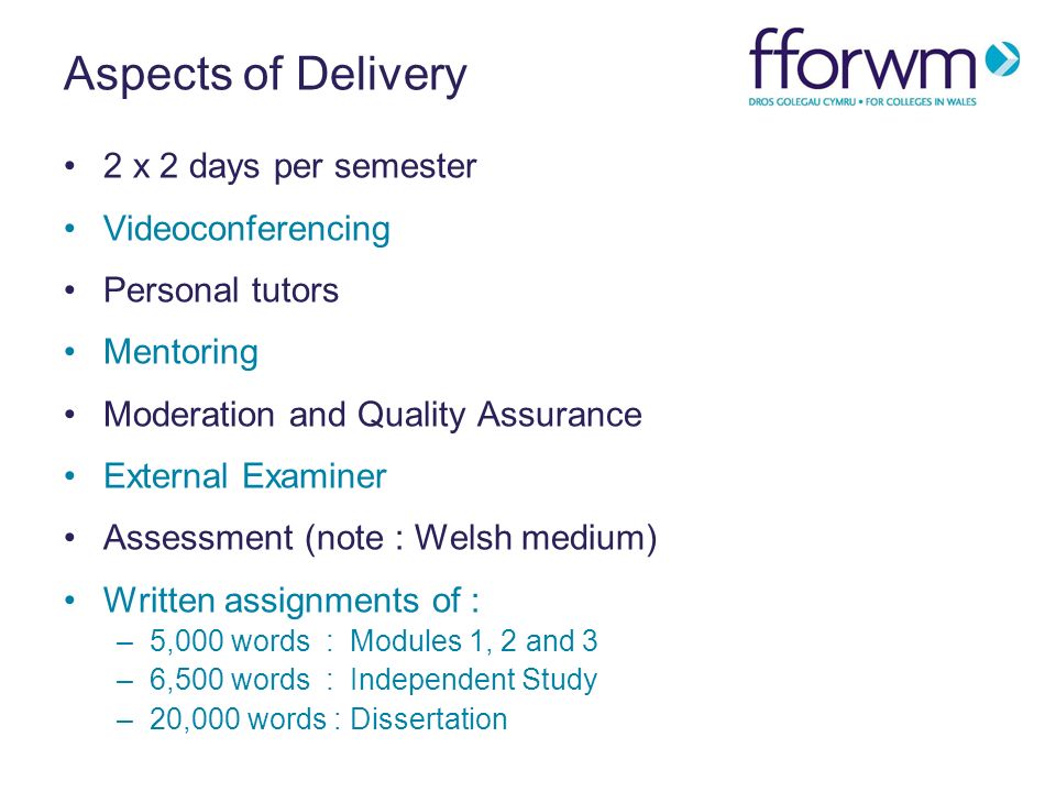 Aspects of Delivery 2 x 2 days per semester Videoconferencing Personal tutors Mentoring Moderation and Quality Assurance External Examiner Assessment (note : Welsh medium) Written assignments of : –5,000 words : Modules 1, 2 and 3 –6,500 words : Independent Study –20,000 words : Dissertation