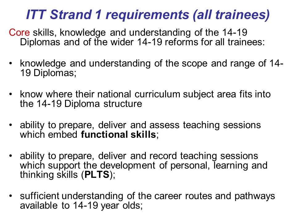 ITT Strand 1 requirements (all trainees) Core skills, knowledge and understanding of the Diplomas and of the wider reforms for all trainees: knowledge and understanding of the scope and range of Diplomas; know where their national curriculum subject area fits into the Diploma structure ability to prepare, deliver and assess teaching sessions which embed functional skills; ability to prepare, deliver and record teaching sessions which support the development of personal, learning and thinking skills (PLTS); sufficient understanding of the career routes and pathways available to year olds;