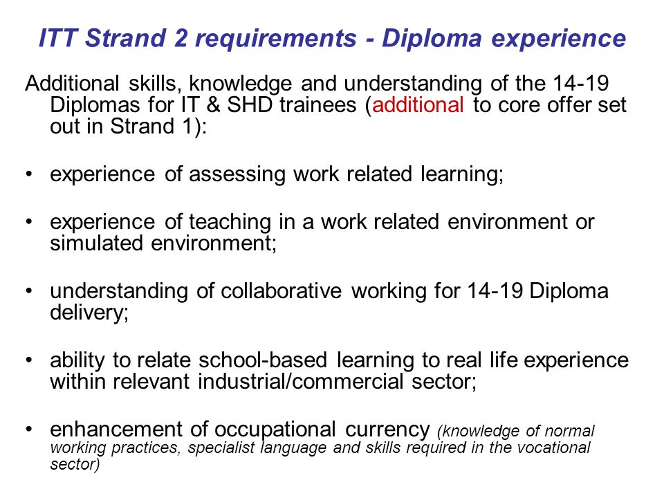 ITT Strand 2 requirements - Diploma experience Additional skills, knowledge and understanding of the Diplomas for IT & SHD trainees (additional to core offer set out in Strand 1): experience of assessing work related learning; experience of teaching in a work related environment or simulated environment; understanding of collaborative working for Diploma delivery; ability to relate school-based learning to real life experience within relevant industrial/commercial sector; enhancement of occupational currency (knowledge of normal working practices, specialist language and skills required in the vocational sector)