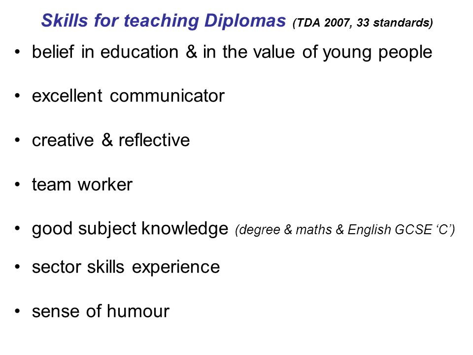 Skills for teaching Diplomas (TDA 2007, 33 standards) belief in education & in the value of young people excellent communicator creative & reflective team worker good subject knowledge (degree & maths & English GCSE C) sector skills experience sense of humour