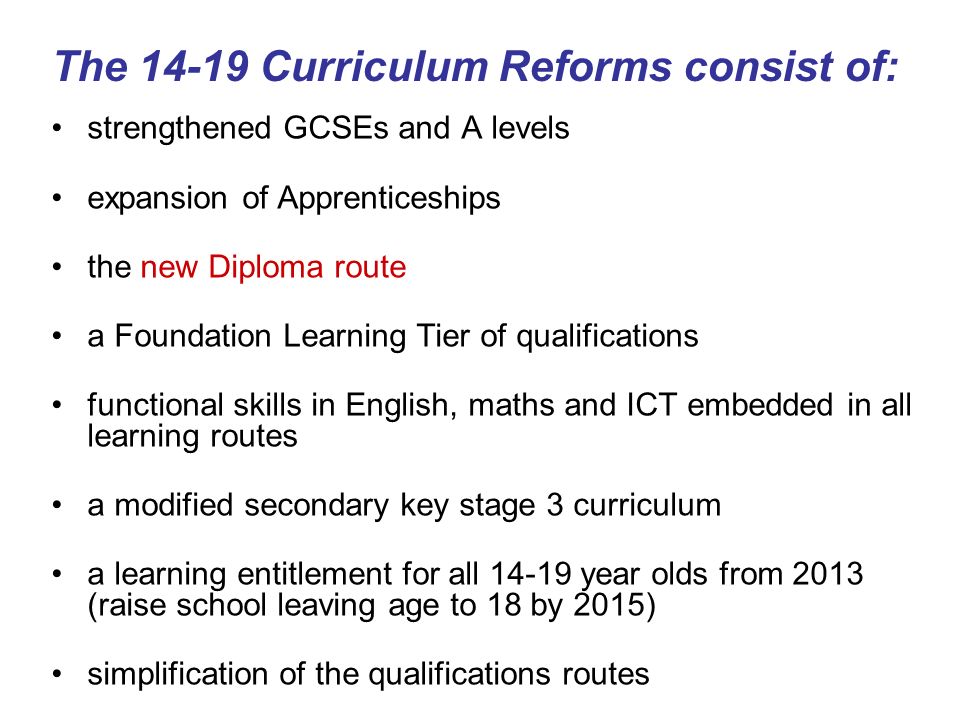 The Curriculum Reforms consist of: strengthened GCSEs and A levels expansion of Apprenticeships the new Diploma route a Foundation Learning Tier of qualifications functional skills in English, maths and ICT embedded in all learning routes a modified secondary key stage 3 curriculum a learning entitlement for all year olds from 2013 (raise school leaving age to 18 by 2015) simplification of the qualifications routes