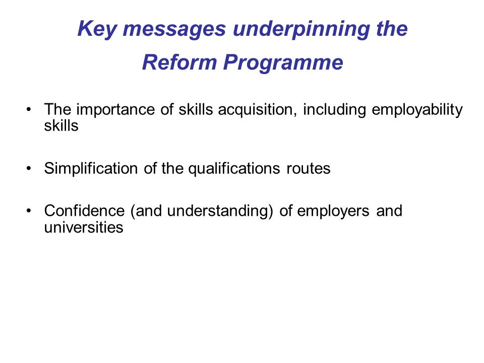 Key messages underpinning the Reform Programme The importance of skills acquisition, including employability skills Simplification of the qualifications routes Confidence (and understanding) of employers and universities