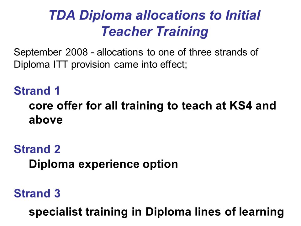 TDA Diploma allocations to Initial Teacher Training September allocations to one of three strands of Diploma ITT provision came into effect; Strand 1 core offer for all training to teach at KS4 and above Strand 2 Diploma experience option Strand 3 specialist training in Diploma lines of learning