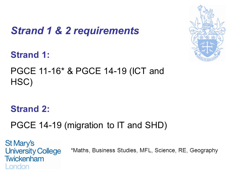 Strand 1 & 2 requirements Strand 1: PGCE 11-16* & PGCE (ICT and HSC) Strand 2: PGCE (migration to IT and SHD) *Maths, Business Studies, MFL, Science, RE, Geography
