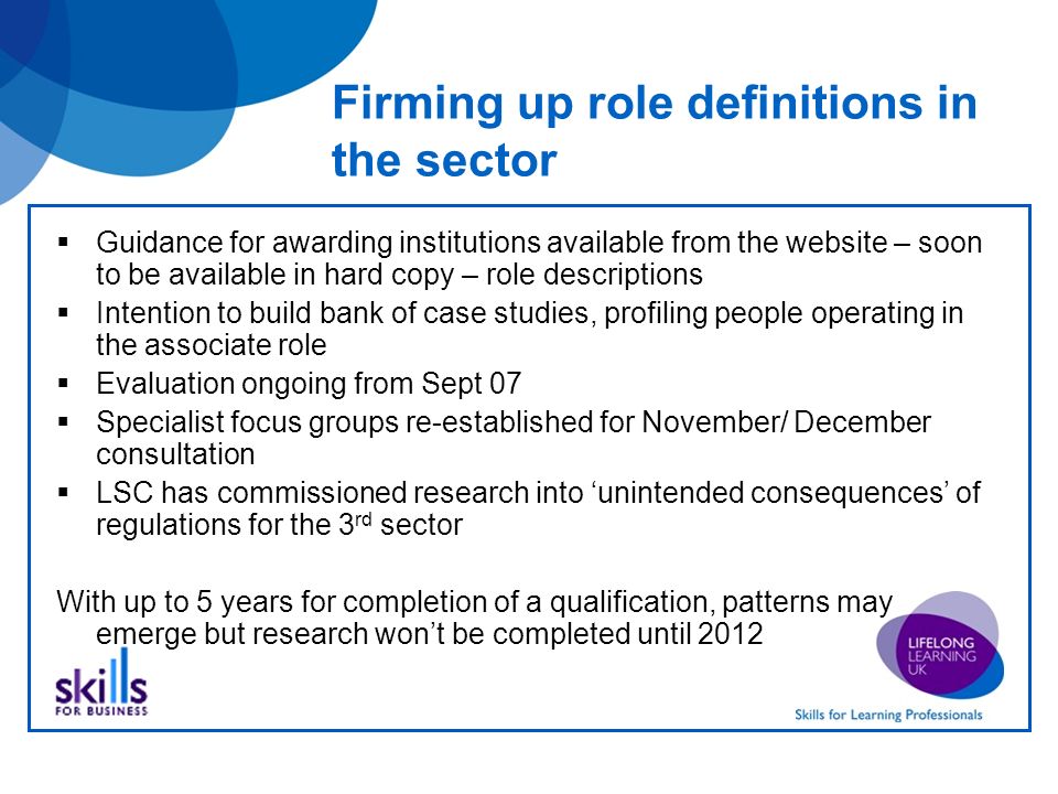 Firming up role definitions in the sector Guidance for awarding institutions available from the website – soon to be available in hard copy – role descriptions Intention to build bank of case studies, profiling people operating in the associate role Evaluation ongoing from Sept 07 Specialist focus groups re-established for November/ December consultation LSC has commissioned research into unintended consequences of regulations for the 3 rd sector With up to 5 years for completion of a qualification, patterns may emerge but research wont be completed until 2012