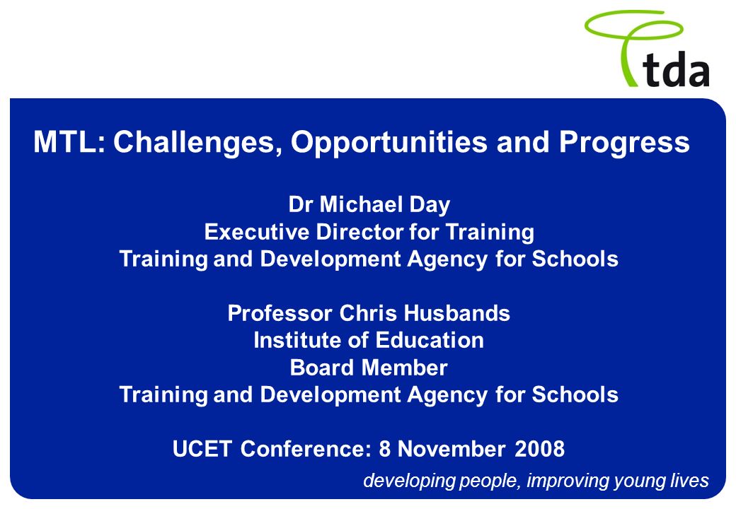 developing people, improving young lives MTL: Challenges, Opportunities and Progress Dr Michael Day Executive Director for Training Training and Development Agency for Schools Professor Chris Husbands Institute of Education Board Member Training and Development Agency for Schools UCET Conference: 8 November 2008