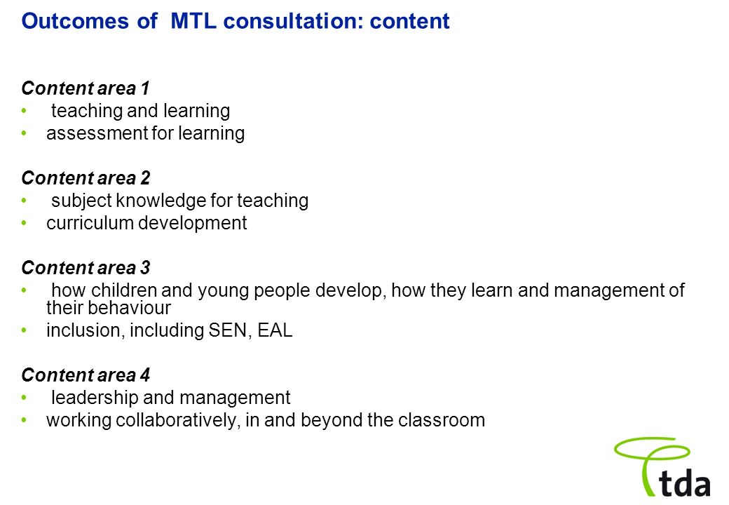 Outcomes of MTL consultation: content Content area 1 teaching and learning assessment for learning Content area 2 subject knowledge for teaching curriculum development Content area 3 how children and young people develop, how they learn and management of their behaviour inclusion, including SEN, EAL Content area 4 leadership and management working collaboratively, in and beyond the classroom