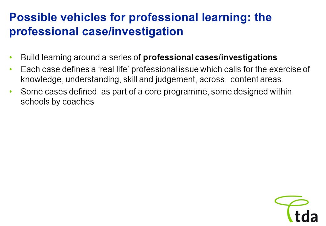 Possible vehicles for professional learning: the professional case/investigation Build learning around a series of professional cases/investigations Each case defines a real life professional issue which calls for the exercise of knowledge, understanding, skill and judgement, across content areas.