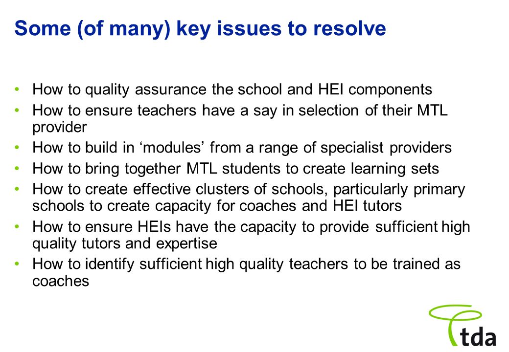 Some (of many) key issues to resolve How to quality assurance the school and HEI components How to ensure teachers have a say in selection of their MTL provider How to build in modules from a range of specialist providers How to bring together MTL students to create learning sets How to create effective clusters of schools, particularly primary schools to create capacity for coaches and HEI tutors How to ensure HEIs have the capacity to provide sufficient high quality tutors and expertise How to identify sufficient high quality teachers to be trained as coaches