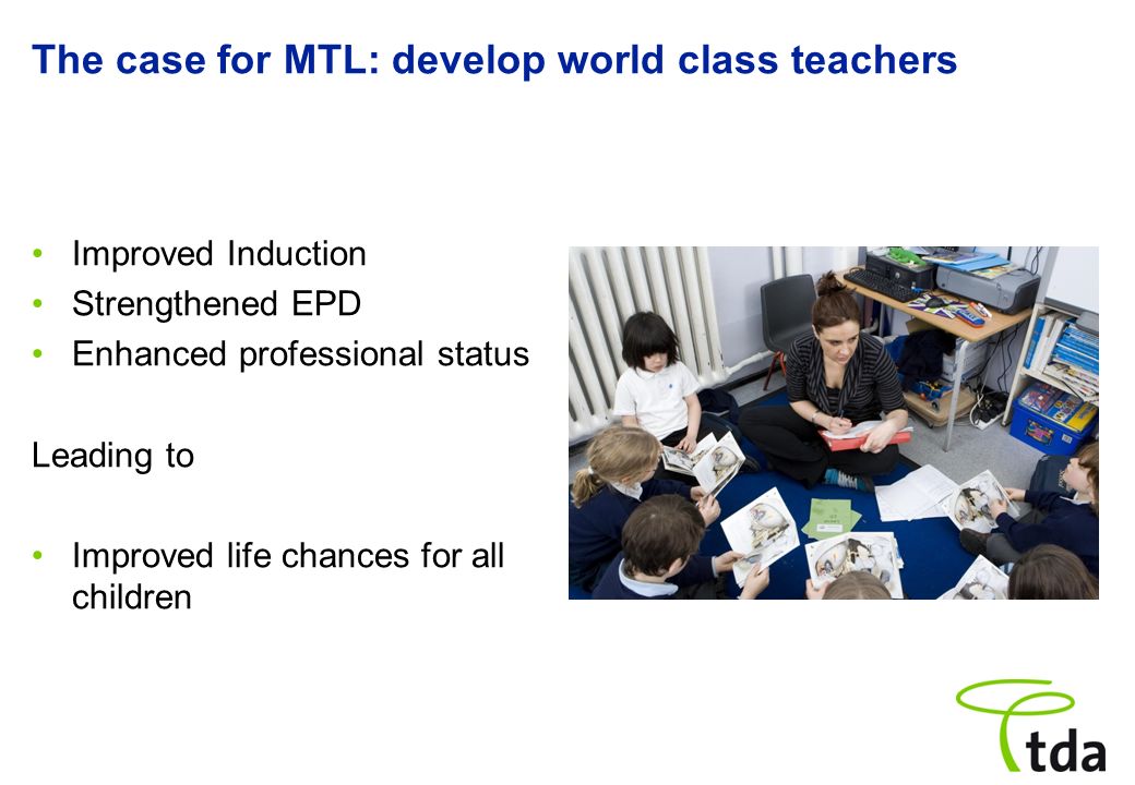 The case for MTL: develop world class teachers Improved Induction Strengthened EPD Enhanced professional status Leading to Improved life chances for all children