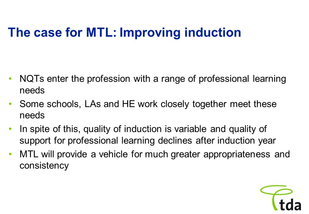 The case for MTL: Improving induction NQTs enter the profession with a range of professional learning needs Some schools, LAs and HE work closely together meet these needs In spite of this, quality of induction is variable and quality of support for professional learning declines after induction year MTL will provide a vehicle for much greater appropriateness and consistency