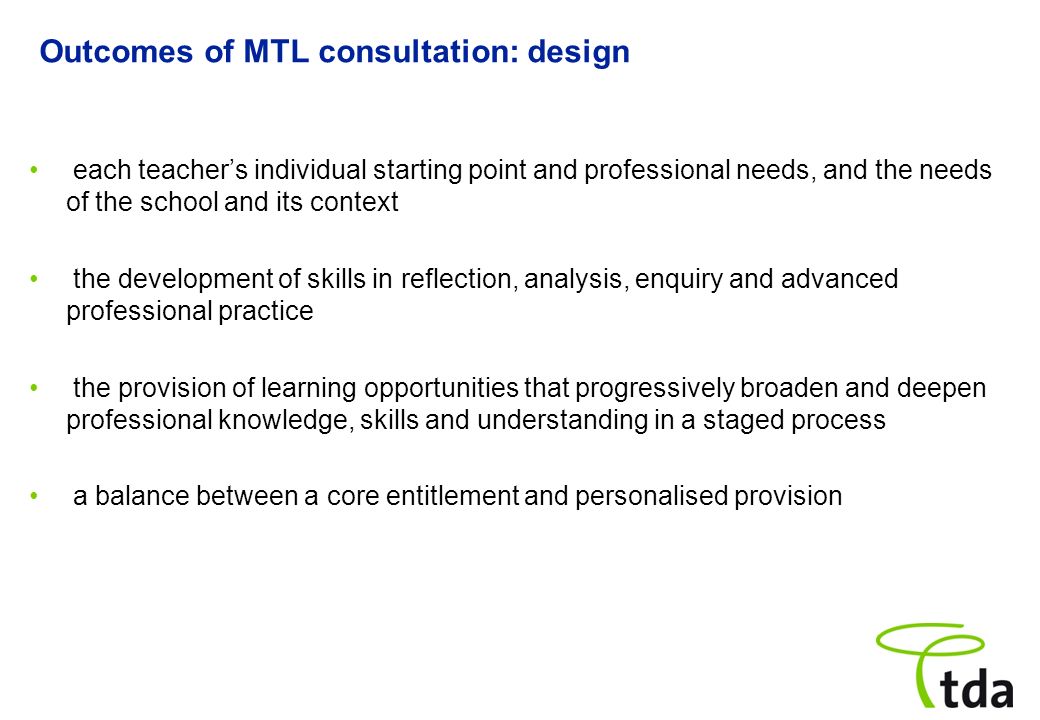 Outcomes of MTL consultation: design each teachers individual starting point and professional needs, and the needs of the school and its context the development of skills in reflection, analysis, enquiry and advanced professional practice the provision of learning opportunities that progressively broaden and deepen professional knowledge, skills and understanding in a staged process a balance between a core entitlement and personalised provision