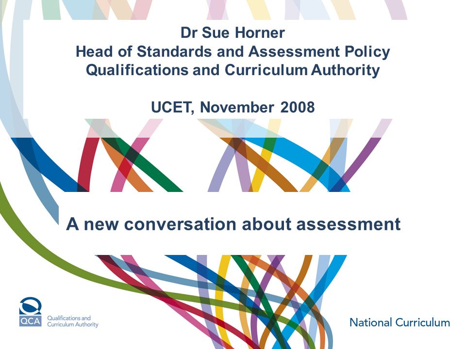 Dr Sue Horner Head of Standards and Assessment Policy Qualifications and Curriculum Authority UCET, November 2008 A new conversation about assessment