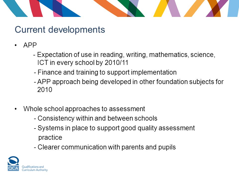 Current developments APP - Expectation of use in reading, writing, mathematics, science, ICT in every school by 2010/11 - Finance and training to support implementation - APP approach being developed in other foundation subjects for 2010 Whole school approaches to assessment - Consistency within and between schools - Systems in place to support good quality assessment practice - Clearer communication with parents and pupils
