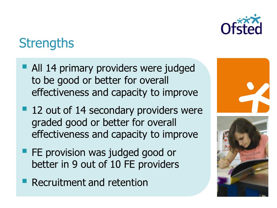 All 14 primary providers were judged to be good or better for overall effectiveness and capacity to improve 12 out of 14 secondary providers were graded good or better for overall effectiveness and capacity to improve FE provision was judged good or better in 9 out of 10 FE providers Recruitment and retention Strengths