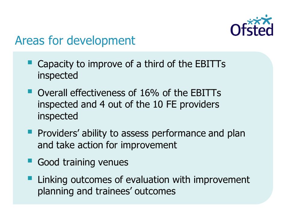 Areas for development Capacity to improve of a third of the EBITTs inspected Overall effectiveness of 16% of the EBITTs inspected and 4 out of the 10 FE providers inspected Providers ability to assess performance and plan and take action for improvement Good training venues Linking outcomes of evaluation with improvement planning and trainees outcomes