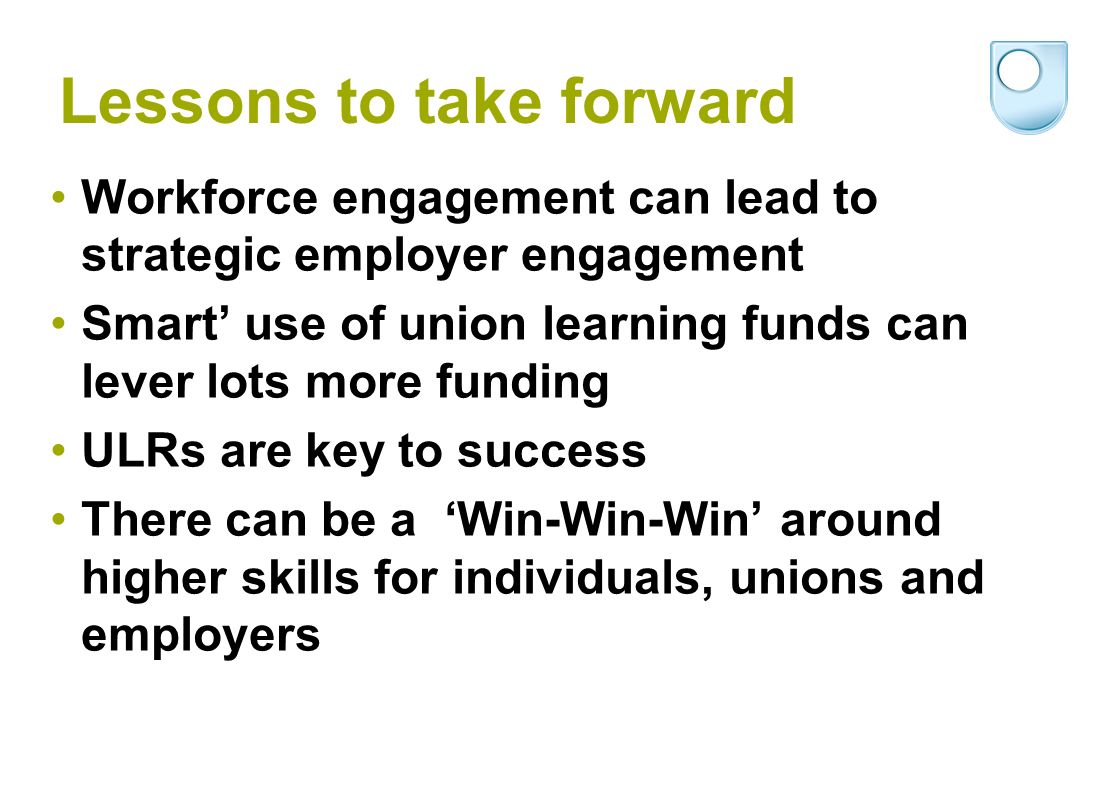 Lessons to take forward Workforce engagement can lead to strategic employer engagement Smart use of union learning funds can lever lots more funding ULRs are key to success There can be a Win-Win-Win around higher skills for individuals, unions and employers