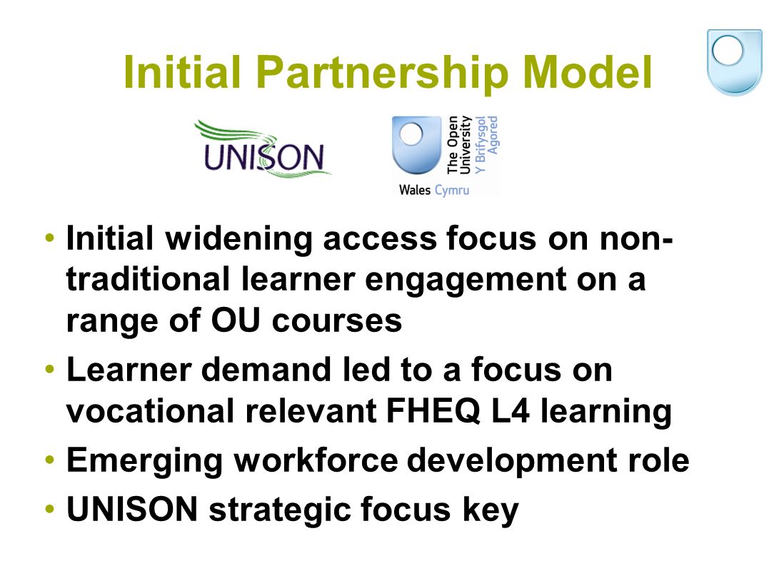 Initial Partnership Model Initial widening access focus on non- traditional learner engagement on a range of OU courses Learner demand led to a focus on vocational relevant FHEQ L4 learning Emerging workforce development role UNISON strategic focus key