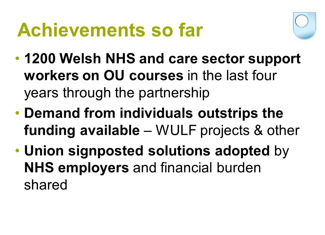 Achievements so far 1200 Welsh NHS and care sector support workers on OU courses in the last four years through the partnership Demand from individuals outstrips the funding available – WULF projects & other Union signposted solutions adopted by NHS employers and financial burden shared