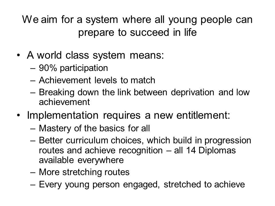 We aim for a system where all young people can prepare to succeed in life A world class system means: –90% participation –Achievement levels to match –Breaking down the link between deprivation and low achievement Implementation requires a new entitlement: –Mastery of the basics for all –Better curriculum choices, which build in progression routes and achieve recognition – all 14 Diplomas available everywhere –More stretching routes –Every young person engaged, stretched to achieve