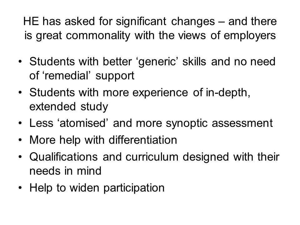 HE has asked for significant changes – and there is great commonality with the views of employers Students with better generic skills and no need of remedial support Students with more experience of in-depth, extended study Less atomised and more synoptic assessment More help with differentiation Qualifications and curriculum designed with their needs in mind Help to widen participation