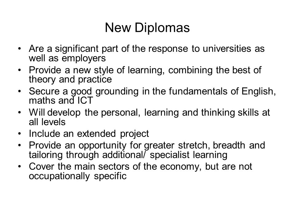 New Diplomas Are a significant part of the response to universities as well as employers Provide a new style of learning, combining the best of theory and practice Secure a good grounding in the fundamentals of English, maths and ICT Will develop the personal, learning and thinking skills at all levels Include an extended project Provide an opportunity for greater stretch, breadth and tailoring through additional/ specialist learning Cover the main sectors of the economy, but are not occupationally specific