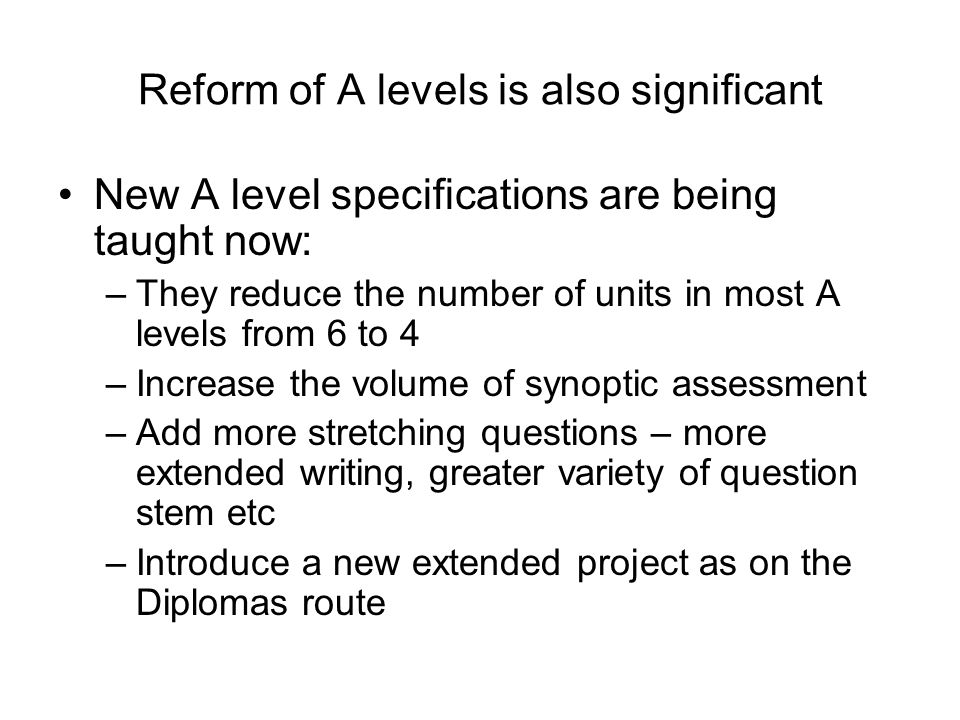 Reform of A levels is also significant New A level specifications are being taught now: –They reduce the number of units in most A levels from 6 to 4 –Increase the volume of synoptic assessment –Add more stretching questions – more extended writing, greater variety of question stem etc –Introduce a new extended project as on the Diplomas route