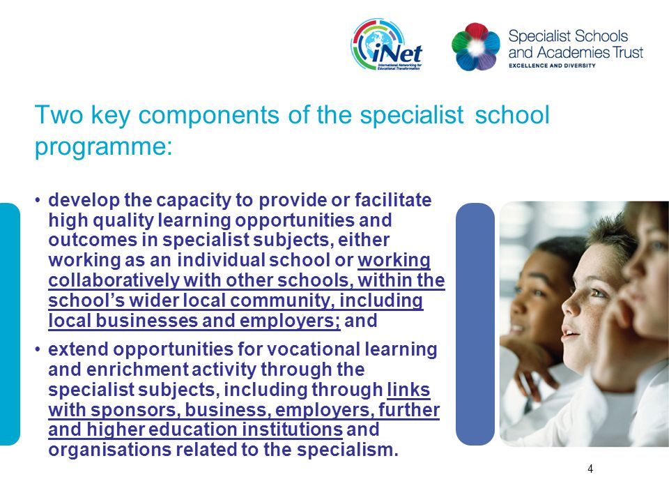 Two key components of the specialist school programme: develop the capacity to provide or facilitate high quality learning opportunities and outcomes in specialist subjects, either working as an individual school or working collaboratively with other schools, within the schools wider local community, including local businesses and employers; and extend opportunities for vocational learning and enrichment activity through the specialist subjects, including through links with sponsors, business, employers, further and higher education institutions and organisations related to the specialism.