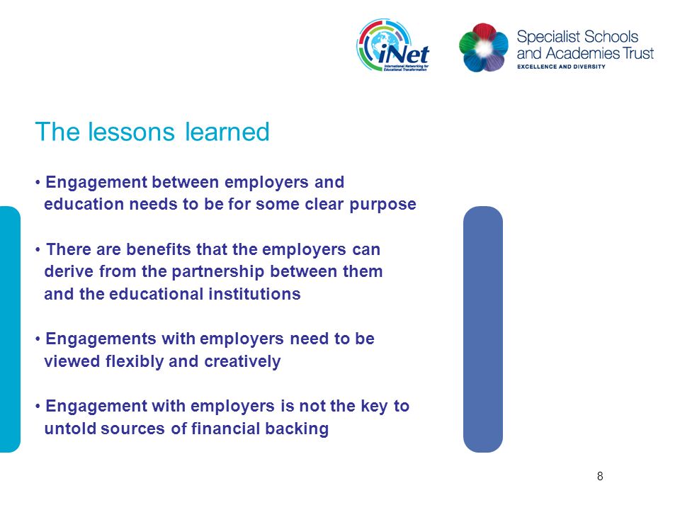 The lessons learned Engagement between employers and education needs to be for some clear purpose There are benefits that the employers can derive from the partnership between them and the educational institutions Engagements with employers need to be viewed flexibly and creatively Engagement with employers is not the key to untold sources of financial backing 8