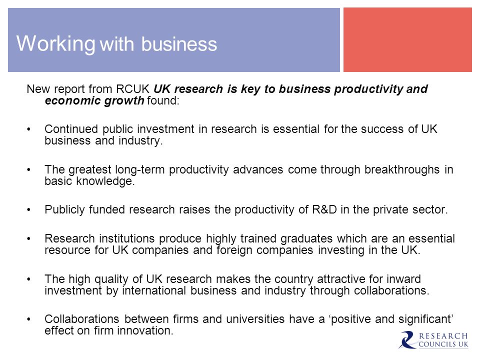 Working with business New report from RCUK UK research is key to business productivity and economic growth found: Continued public investment in research is essential for the success of UK business and industry.