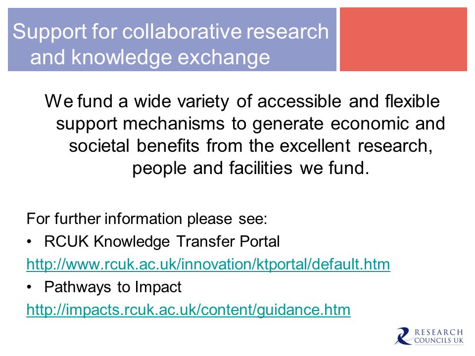 Support for collaborative research and knowledge exchange We fund a wide variety of accessible and flexible support mechanisms to generate economic and societal benefits from the excellent research, people and facilities we fund.