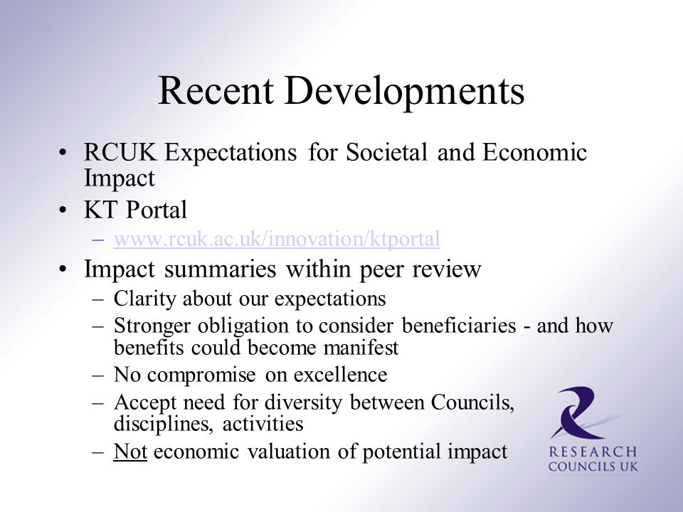 Recent Developments RCUK Expectations for Societal and Economic Impact KT Portal –  Impact summaries within peer review –Clarity about our expectations –Stronger obligation to consider beneficiaries - and how benefits could become manifest –No compromise on excellence –Accept need for diversity between Councils, disciplines, activities –Not economic valuation of potential impact