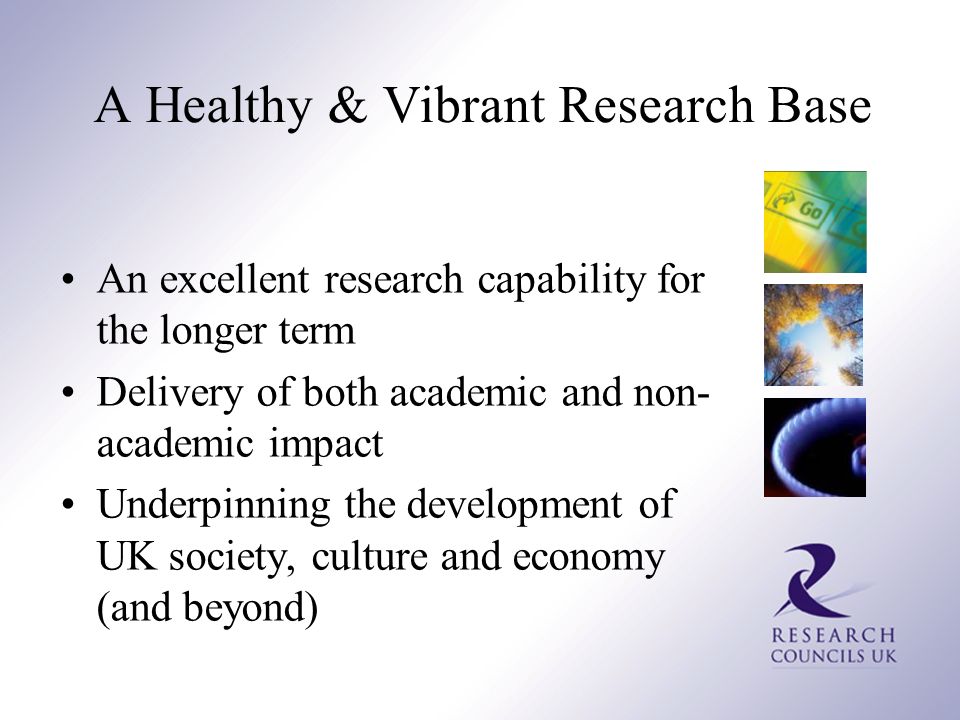 A Healthy & Vibrant Research Base An excellent research capability for the longer term Delivery of both academic and non- academic impact Underpinning the development of UK society, culture and economy (and beyond)