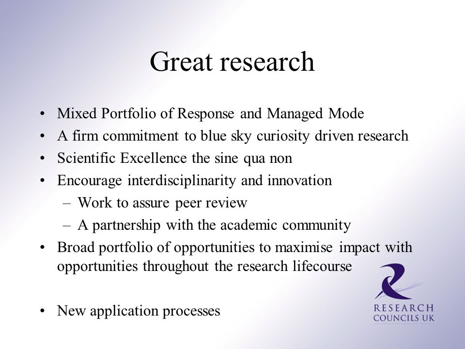 Great research Mixed Portfolio of Response and Managed Mode A firm commitment to blue sky curiosity driven research Scientific Excellence the sine qua non Encourage interdisciplinarity and innovation –Work to assure peer review –A partnership with the academic community Broad portfolio of opportunities to maximise impact with opportunities throughout the research lifecourse New application processes
