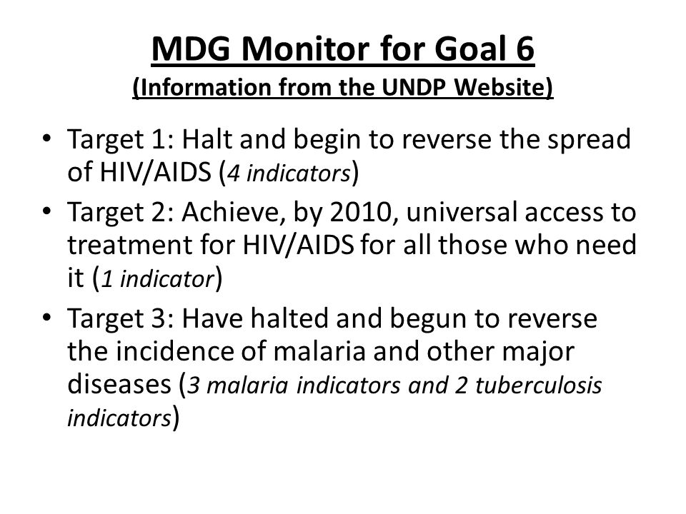 MDG Monitor for Goal 6 (Information from the UNDP Website) Target 1: Halt and begin to reverse the spread of HIV/AIDS ( 4 indicators ) Target 2: Achieve, by 2010, universal access to treatment for HIV/AIDS for all those who need it ( 1 indicator ) Target 3: Have halted and begun to reverse the incidence of malaria and other major diseases ( 3 malaria indicators and 2 tuberculosis indicators )