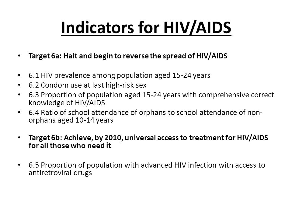 Indicators for HIV/AIDS Target 6a: Halt and begin to reverse the spread of HIV/AIDS 6.1 HIV prevalence among population aged years 6.2 Condom use at last high-risk sex 6.3 Proportion of population aged years with comprehensive correct knowledge of HIV/AIDS 6.4 Ratio of school attendance of orphans to school attendance of non- orphans aged years Target 6b: Achieve, by 2010, universal access to treatment for HIV/AIDS for all those who need it 6.5 Proportion of population with advanced HIV infection with access to antiretroviral drugs
